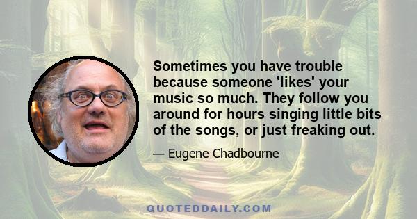 Sometimes you have trouble because someone 'likes' your music so much. They follow you around for hours singing little bits of the songs, or just freaking out.