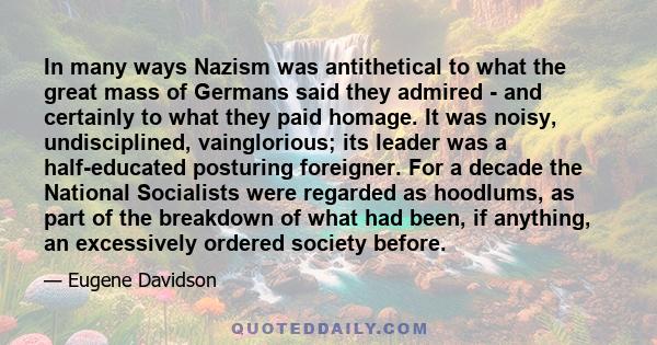 In many ways Nazism was antithetical to what the great mass of Germans said they admired - and certainly to what they paid homage. It was noisy, undisciplined, vainglorious; its leader was a half-educated posturing