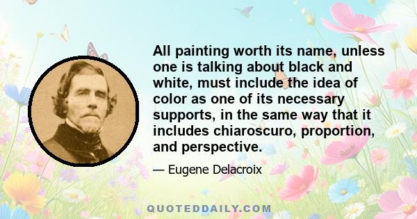 All painting worth its name, unless one is talking about black and white, must include the idea of color as one of its necessary supports, in the same way that it includes chiaroscuro, proportion, and perspective.