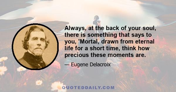 Always, at the back of your soul, there is something that says to you, 'Mortal, drawn from eternal life for a short time, think how precious these moments are.