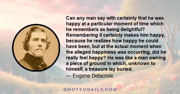 Can any man say with certainty that he was happy at a particular moment of time which he remembers as being delightful? Remembering it certainly makes him happy, because he realizes how happy he could have been, but at