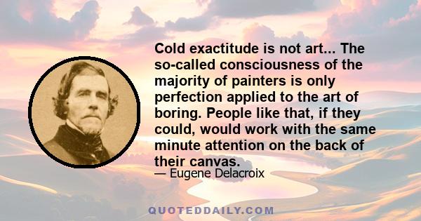 Cold exactitude is not art... The so-called consciousness of the majority of painters is only perfection applied to the art of boring. People like that, if they could, would work with the same minute attention on the