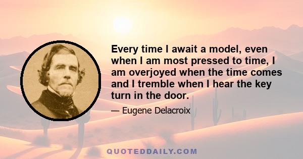 Every time I await a model, even when I am most pressed to time, I am overjoyed when the time comes and I tremble when I hear the key turn in the door.