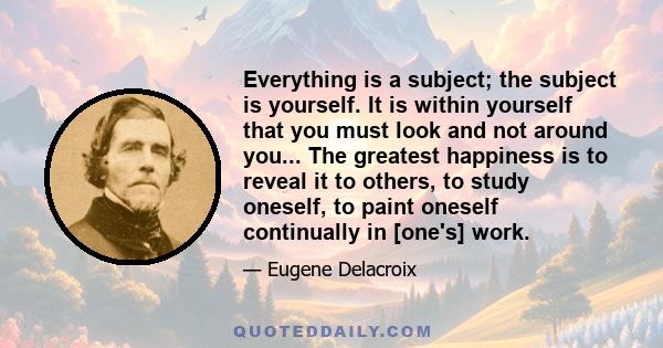 Everything is a subject; the subject is yourself. It is within yourself that you must look and not around you... The greatest happiness is to reveal it to others, to study oneself, to paint oneself continually in