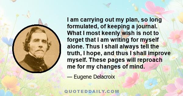 I am carrying out my plan, so long formulated, of keeping a journal. What I most keenly wish is not to forget that I am writing for myself alone. Thus I shall always tell the truth, I hope, and thus I shall improve