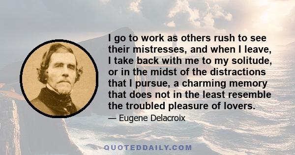 I go to work as others rush to see their mistresses, and when I leave, I take back with me to my solitude, or in the midst of the distractions that I pursue, a charming memory that does not in the least resemble the