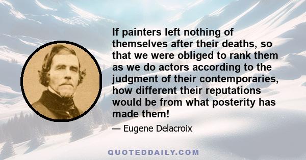 If painters left nothing of themselves after their deaths, so that we were obliged to rank them as we do actors according to the judgment of their contemporaries, how different their reputations would be from what