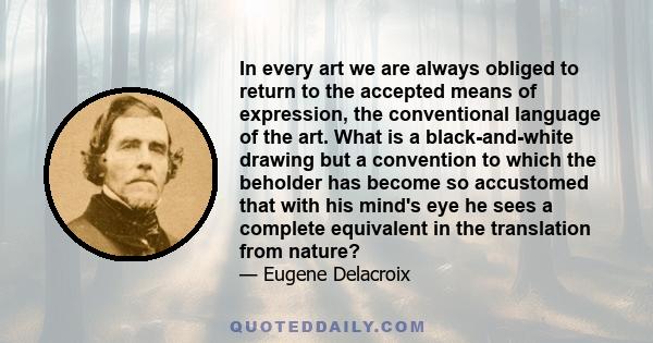 In every art we are always obliged to return to the accepted means of expression, the conventional language of the art. What is a black-and-white drawing but a convention to which the beholder has become so accustomed