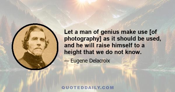 Let a man of genius make use [of photography] as it should be used, and he will raise himself to a height that we do not know.