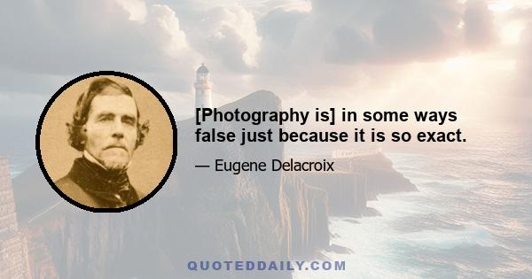 [Photography is] in some ways false just because it is so exact.