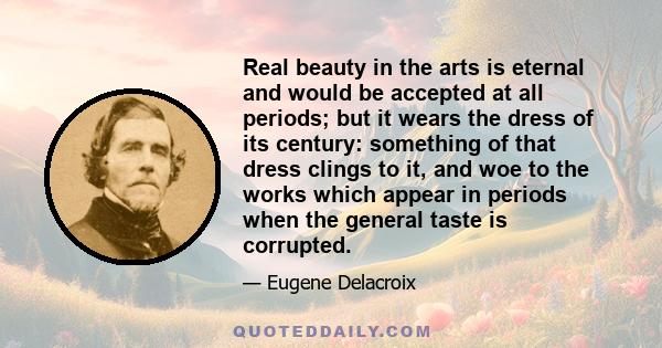 Real beauty in the arts is eternal and would be accepted at all periods; but it wears the dress of its century: something of that dress clings to it, and woe to the works which appear in periods when the general taste