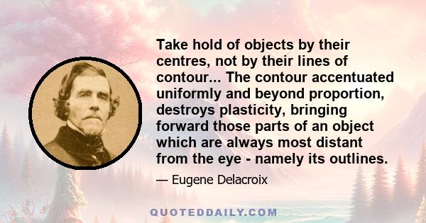 Take hold of objects by their centres, not by their lines of contour... The contour accentuated uniformly and beyond proportion, destroys plasticity, bringing forward those parts of an object which are always most