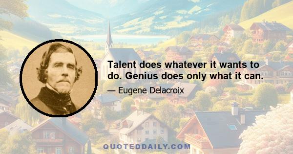 Talent does whatever it wants to do. Genius does only what it can.