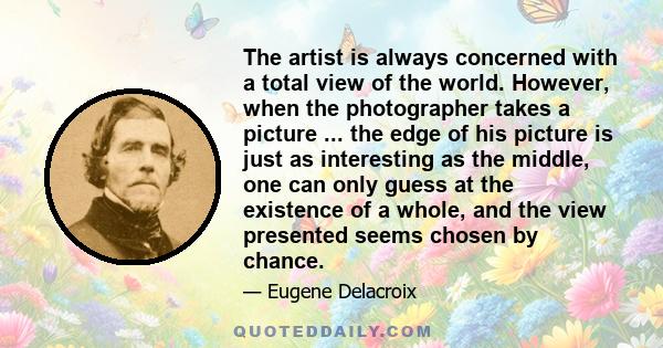 The artist is always concerned with a total view of the world. However, when the photographer takes a picture ... the edge of his picture is just as interesting as the middle, one can only guess at the existence of a