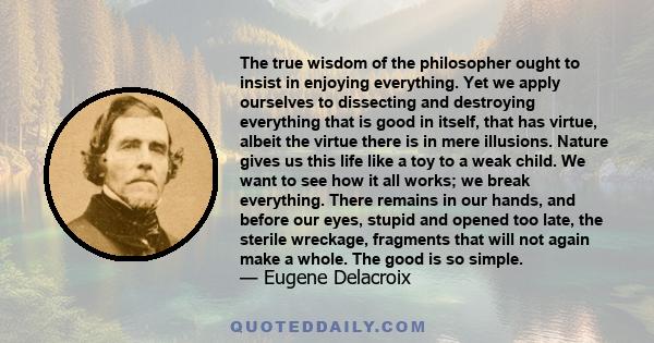 The true wisdom of the philosopher ought to insist in enjoying everything. Yet we apply ourselves to dissecting and destroying everything that is good in itself, that has virtue, albeit the virtue there is in mere