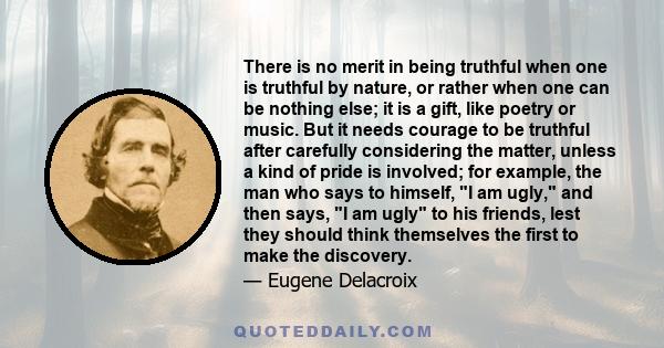 There is no merit in being truthful when one is truthful by nature, or rather when one can be nothing else; it is a gift, like poetry or music. But it needs courage to be truthful after carefully considering the matter, 