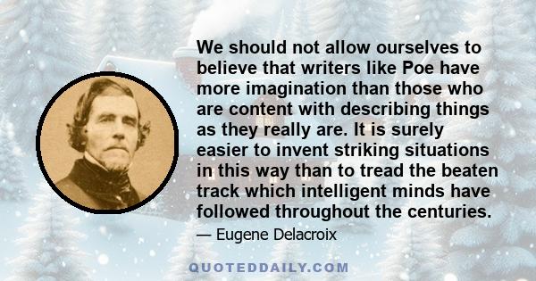 We should not allow ourselves to believe that writers like Poe have more imagination than those who are content with describing things as they really are. It is surely easier to invent striking situations in this way