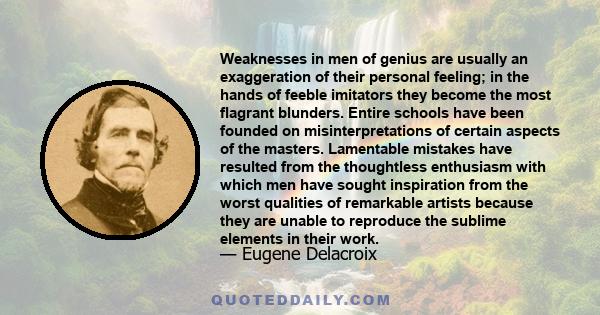 Weaknesses in men of genius are usually an exaggeration of their personal feeling; in the hands of feeble imitators they become the most flagrant blunders. Entire schools have been founded on misinterpretations of