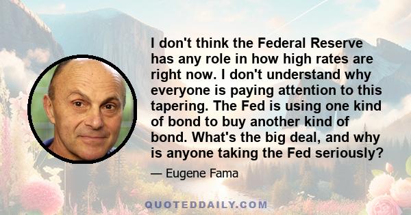 I don't think the Federal Reserve has any role in how high rates are right now. I don't understand why everyone is paying attention to this tapering. The Fed is using one kind of bond to buy another kind of bond. What's 