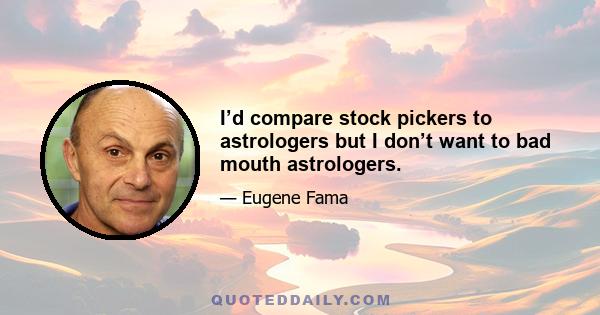 I’d compare stock pickers to astrologers but I don’t want to bad mouth astrologers.