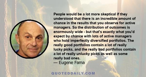 People would be a lot more skeptical if they understood that there is an incredible amount of chance in the results that you observe for active managers. So the distribution of outcomes is enormously wide - but that's