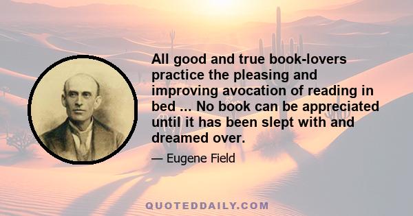 All good and true book-lovers practice the pleasing and improving avocation of reading in bed ... No book can be appreciated until it has been slept with and dreamed over.