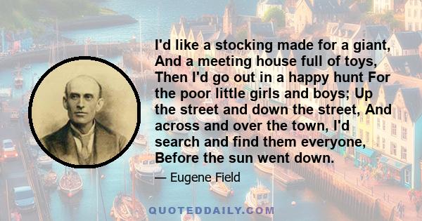 I'd like a stocking made for a giant, And a meeting house full of toys, Then I'd go out in a happy hunt For the poor little girls and boys; Up the street and down the street, And across and over the town, I'd search and 