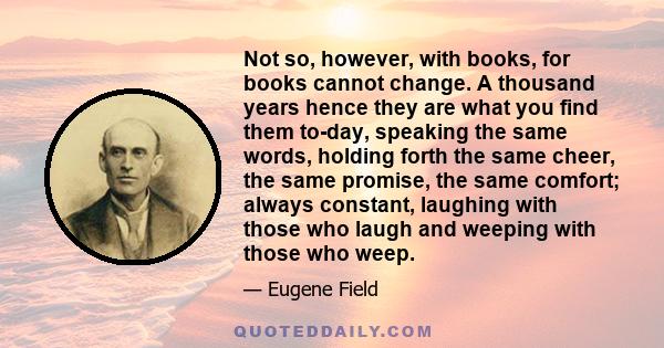 Not so, however, with books, for books cannot change. A thousand years hence they are what you find them to-day, speaking the same words, holding forth the same cheer, the same promise, the same comfort; always