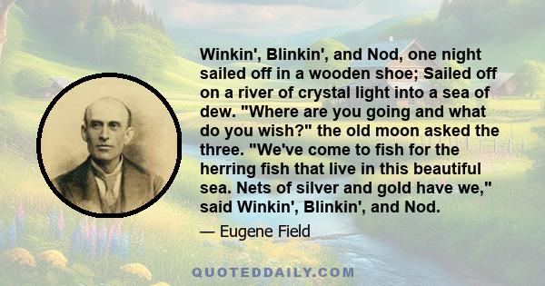 Winkin', Blinkin', and Nod, one night sailed off in a wooden shoe; Sailed off on a river of crystal light into a sea of dew. Where are you going and what do you wish? the old moon asked the three. We've come to fish for 