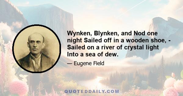 Wynken, Blynken, and Nod one night Sailed off in a wooden shoe, - Sailed on a river of crystal light Into a sea of dew.