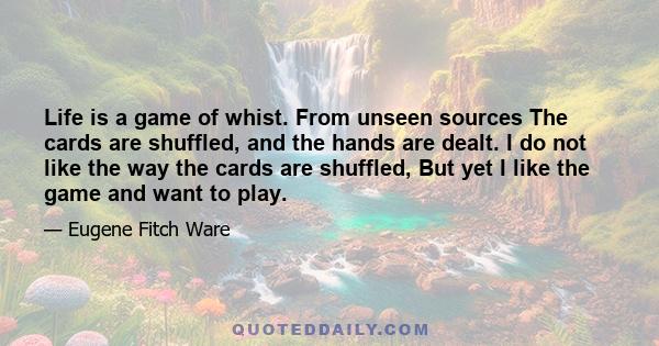 Life is a game of whist. From unseen sources The cards are shuffled, and the hands are dealt. I do not like the way the cards are shuffled, But yet I like the game and want to play.