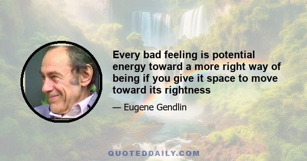 Every bad feeling is potential energy toward a more right way of being if you give it space to move toward its rightness