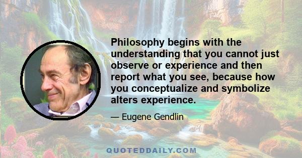 Philosophy begins with the understanding that you cannot just observe or experience and then report what you see, because how you conceptualize and symbolize alters experience.