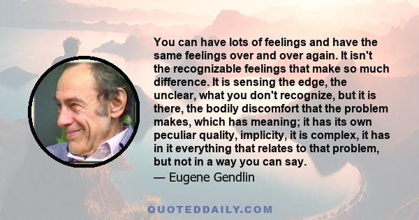 You can have lots of feelings and have the same feelings over and over again. It isn't the recognizable feelings that make so much difference. It is sensing the edge, the unclear, what you don't recognize, but it is