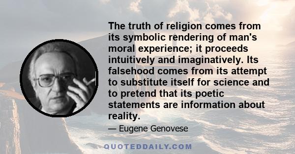 The truth of religion comes from its symbolic rendering of man's moral experience; it proceeds intuitively and imaginatively. Its falsehood comes from its attempt to substitute itself for science and to pretend that its 