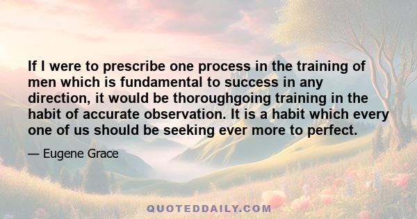 If I were to prescribe one process in the training of men which is fundamental to success in any direction, it would be thoroughgoing training in the habit of accurate observation. It is a habit which every one of us