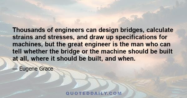 Thousands of engineers can design bridges, calculate strains and stresses, and draw up specifications for machines, but the great engineer is the man who can tell whether the bridge or the machine should be built at