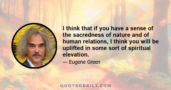 I think that if you have a sense of the sacredness of nature and of human relations, I think you will be uplifted in some sort of spiritual elevation.