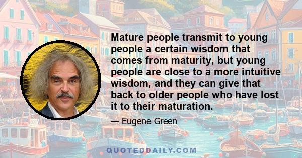 Mature people transmit to young people a certain wisdom that comes from maturity, but young people are close to a more intuitive wisdom, and they can give that back to older people who have lost it to their maturation.