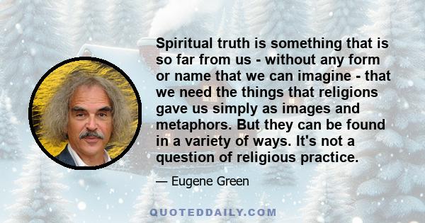 Spiritual truth is something that is so far from us - without any form or name that we can imagine - that we need the things that religions gave us simply as images and metaphors. But they can be found in a variety of