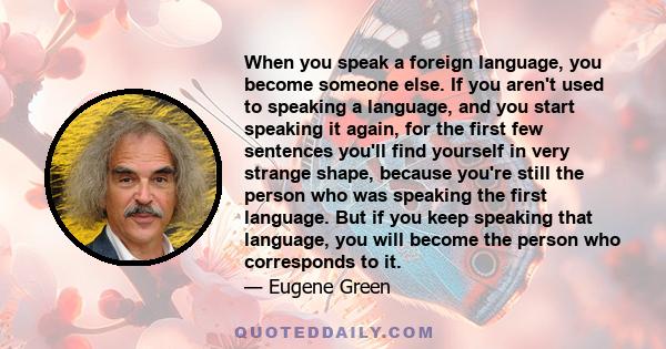 When you speak a foreign language, you become someone else. If you aren't used to speaking a language, and you start speaking it again, for the first few sentences you'll find yourself in very strange shape, because