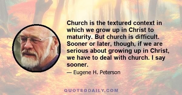 Church is the textured context in which we grow up in Christ to maturity. But church is difficult. Sooner or later, though, if we are serious about growing up in Christ, we have to deal with church. I say sooner.