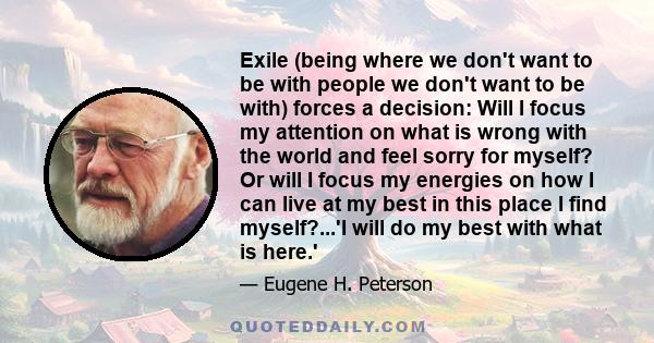 Exile (being where we don't want to be with people we don't want to be with) forces a decision: Will I focus my attention on what is wrong with the world and feel sorry for myself? Or will I focus my energies on how I