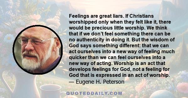 Feelings are great liars. If Christians worshipped only when they felt like it, there would be precious little worship. We think that if we don’t feel something there can be no authenticity in doing it. But the wisdom