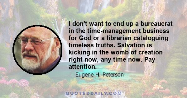 I don't want to end up a bureaucrat in the time-management business for God or a librarian cataloguing timeless truths. Salvation is kicking in the womb of creation right now, any time now. Pay attention.