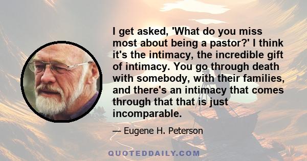 I get asked, 'What do you miss most about being a pastor?' I think it's the intimacy, the incredible gift of intimacy. You go through death with somebody, with their families, and there's an intimacy that comes through