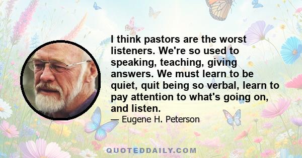 I think pastors are the worst listeners. We're so used to speaking, teaching, giving answers. We must learn to be quiet, quit being so verbal, learn to pay attention to what's going on, and listen.