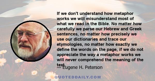 If we don't understand how metaphor works we will misunderstand most of what we read in the Bible. No matter how carefully we parse our Hebrew and Greek sentences, no matter how precisely we use our dictionaries and