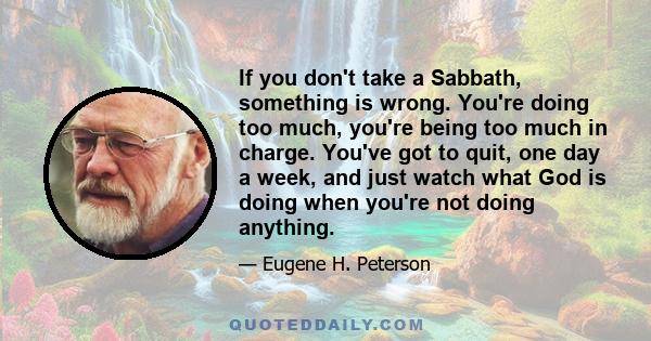 If you don't take a Sabbath, something is wrong. You're doing too much, you're being too much in charge. You've got to quit, one day a week, and just watch what God is doing when you're not doing anything.