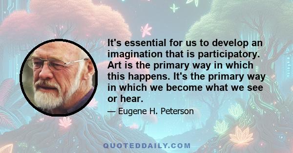 It's essential for us to develop an imagination that is participatory. Art is the primary way in which this happens. It's the primary way in which we become what we see or hear.